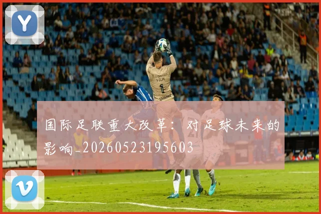 国际足联重大改革：对足球未来的影响_20260523195603