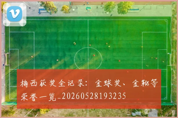 梅西获奖全记录：金球奖、金靴等荣誉一览_20260528193235