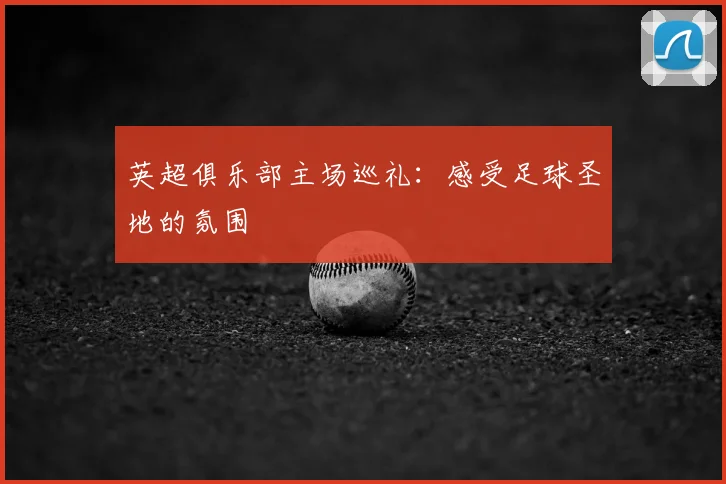 英超俱乐部主场巡礼：感受足球圣地的氛围