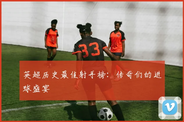 英超历史最佳射手榜:传奇们的进球盛宴