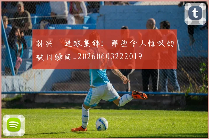 孙兴慜进球集锦：那些令人惊叹的破门瞬间_20260603222019
