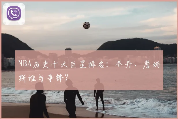 NBA历史十大巨星排名:乔丹、詹姆斯谁与争锋?