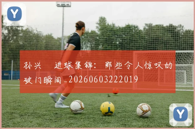 孙兴慜进球集锦：那些令人惊叹的破门瞬间_20260603222019